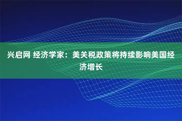 兴启网 经济学家：美关税政策将持续影响美国经济增长