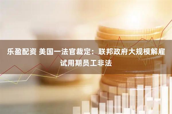 乐盈配资 美国一法官裁定：联邦政府大规模解雇试用期员工非法