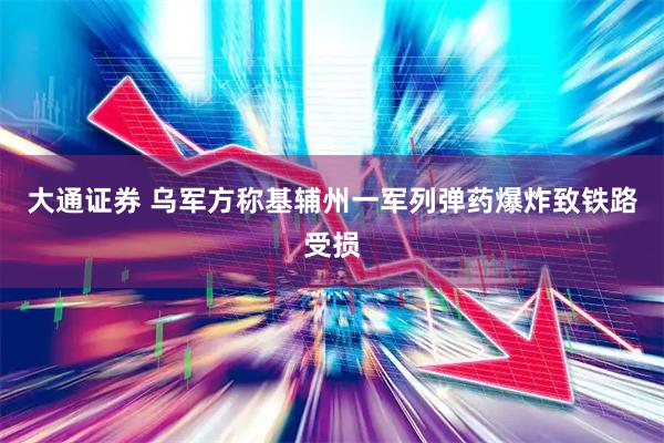 大通证券 乌军方称基辅州一军列弹药爆炸致铁路受损