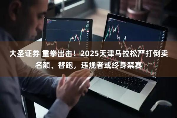 大圣证券 重拳出击！2025天津马拉松严打倒卖名额、替跑，违规者或终身禁赛