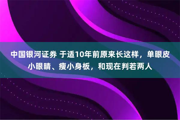 中国银河证券 于适10年前原来长这样，单眼皮小眼睛、瘦小身板，和现在判若两人