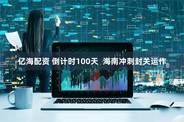 亿海配资 倒计时100天  海南冲刺封关运作