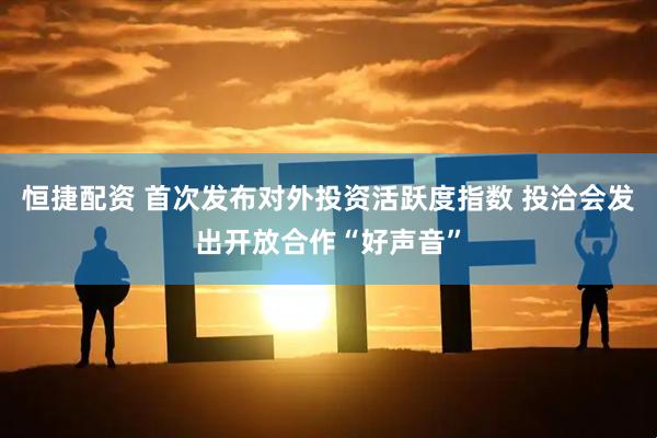 恒捷配资 首次发布对外投资活跃度指数 投洽会发出开放合作“好声音”