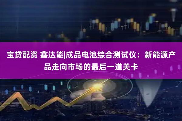 宝贷配资 鑫达能|成品电池综合测试仪：新能源产品走向市场的最后一道关卡