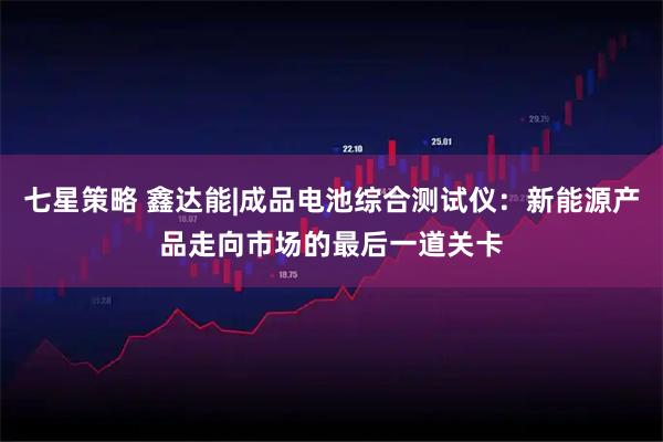 七星策略 鑫达能|成品电池综合测试仪：新能源产品走向市场的最后一道关卡