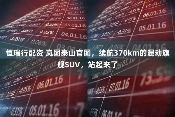 恒瑞行配资 岚图泰山官图，续航370km的混动旗舰SUV，站起来了