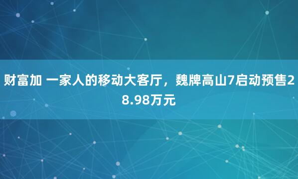 财富加 一家人的移动大客厅，魏牌高山7启动预售28.98万元