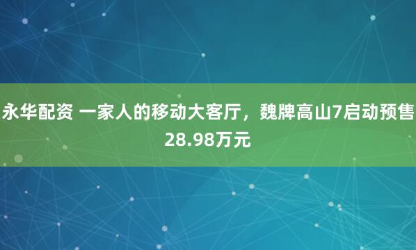 永华配资 一家人的移动大客厅，魏牌高山7启动预售28.98万元