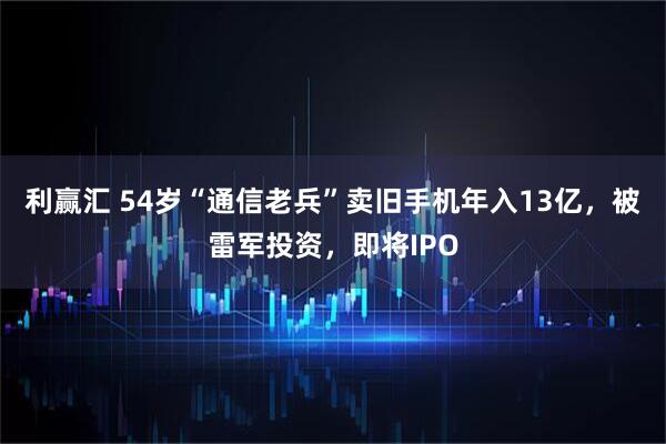 利赢汇 54岁“通信老兵”卖旧手机年入13亿，被雷军投资，即将IPO