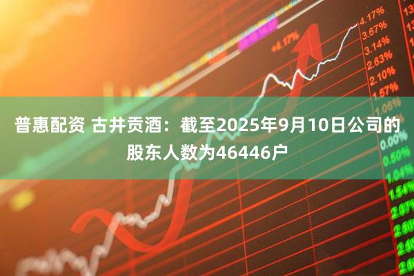 普惠配资 古井贡酒：截至2025年9月10日公司的股东人数为46446户