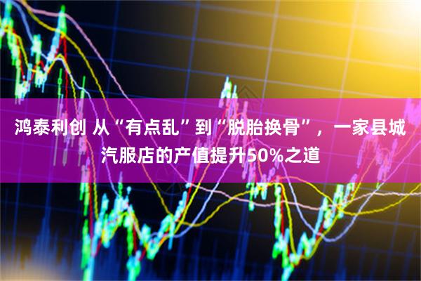 鸿泰利创 从“有点乱”到“脱胎换骨”，一家县城汽服店的产值提升50%之道