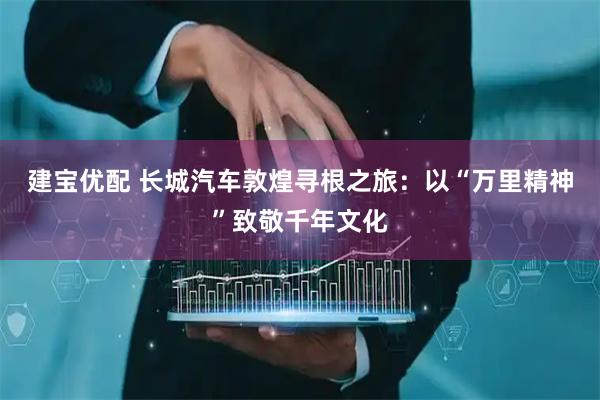 建宝优配 长城汽车敦煌寻根之旅：以“万里精神”致敬千年文化