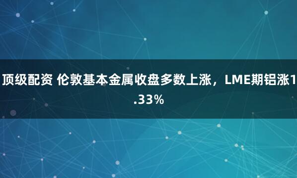 顶级配资 伦敦基本金属收盘多数上涨，LME期铝涨1.33%