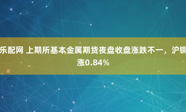 乐配网 上期所基本金属期货夜盘收盘涨跌不一，沪铜涨0.84%