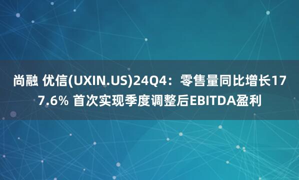 尚融 优信(UXIN.US)24Q4：零售量同比增长177.6% 首次实现季度调整后EBITDA盈利