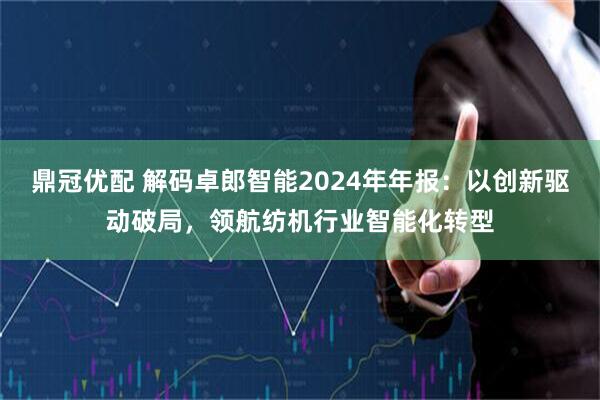鼎冠优配 解码卓郎智能2024年年报：以创新驱动破局，领航纺机行业智能化转型