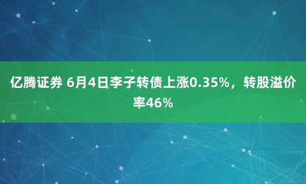 亿腾证券 6月4日李子转债上涨0.35%，转股溢价率46%