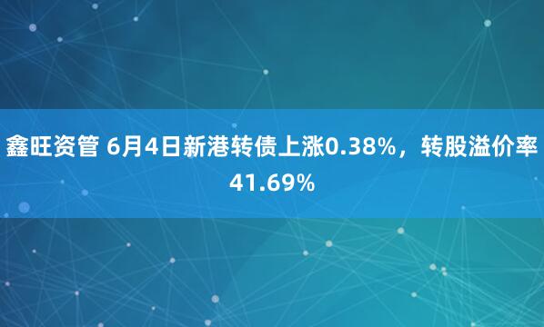 鑫旺资管 6月4日新港转债上涨0.38%，转股溢价率41.69%