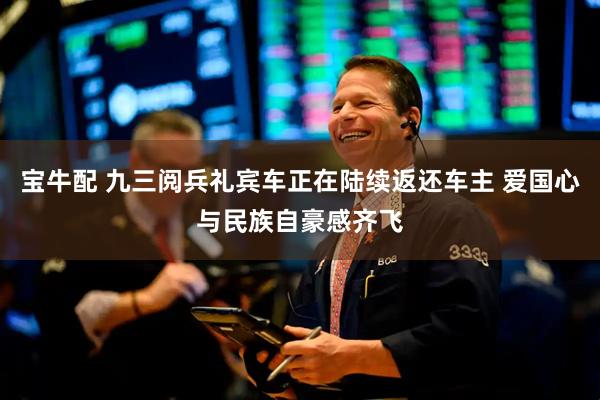 宝牛配 九三阅兵礼宾车正在陆续返还车主 爱国心与民族自豪感齐飞