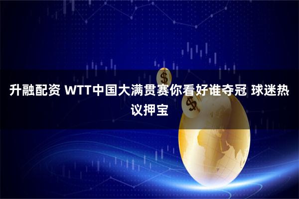 升融配资 WTT中国大满贯赛你看好谁夺冠 球迷热议押宝