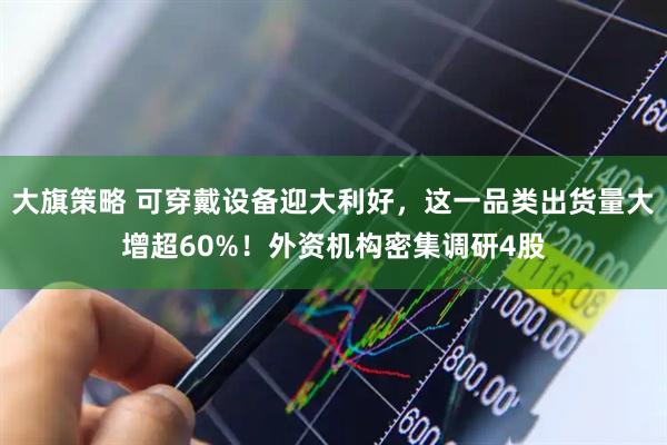 大旗策略 可穿戴设备迎大利好，这一品类出货量大增超60%！外资机构密集调研4股