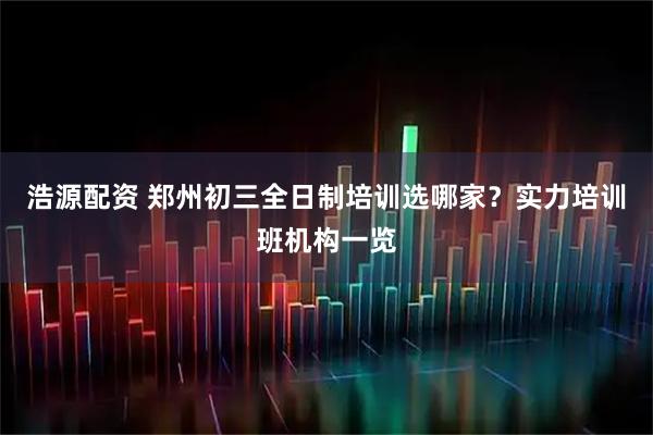 浩源配资 郑州初三全日制培训选哪家？实力培训班机构一览
