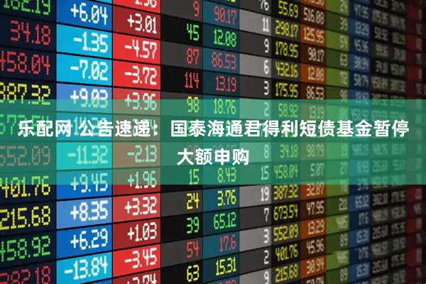 乐配网 公告速递：国泰海通君得利短债基金暂停大额申购