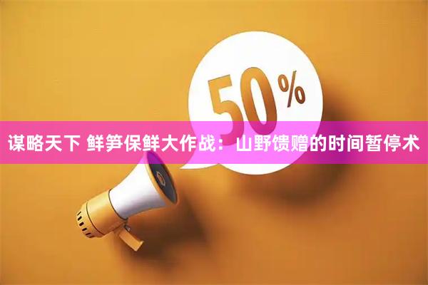 谋略天下 鲜笋保鲜大作战：山野馈赠的时间暂停术