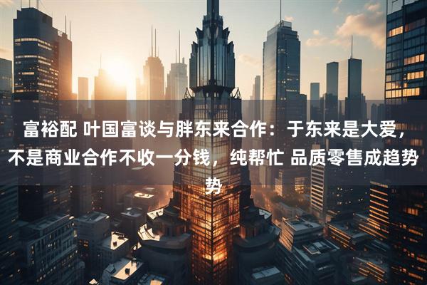 富裕配 叶国富谈与胖东来合作：于东来是大爱，不是商业合作不收一分钱，纯帮忙 品质零售成趋势