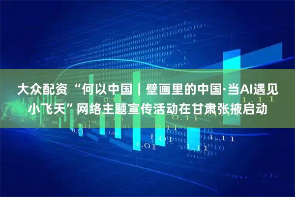 大众配资 “何以中国|壁画里的中国·当AI遇见小飞天”网络主题宣传活动在甘肃张掖启动