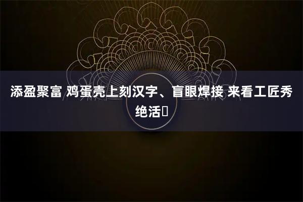 添盈聚富 鸡蛋壳上刻汉字、盲眼焊接 来看工匠秀绝活