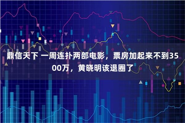 鼎信天下 一周连扑两部电影，票房加起来不到3500万，黄晓明该退圈了
