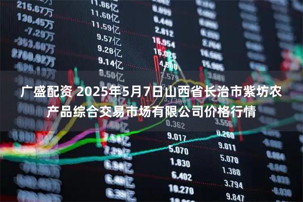 广盛配资 2025年5月7日山西省长治市紫坊农产品综合交易市场有限公司价格行情