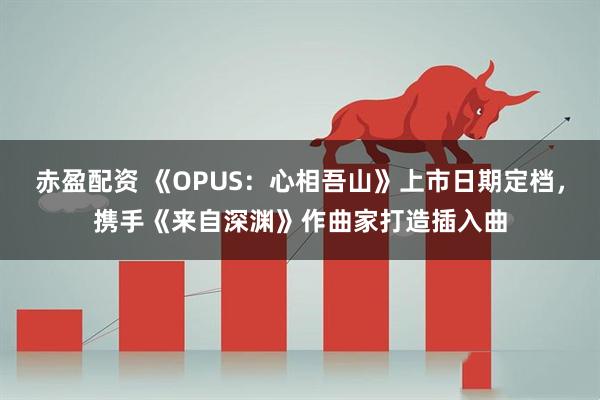 赤盈配资 《OPUS：心相吾山》上市日期定档，携手《来自深渊》作曲家打造插入曲