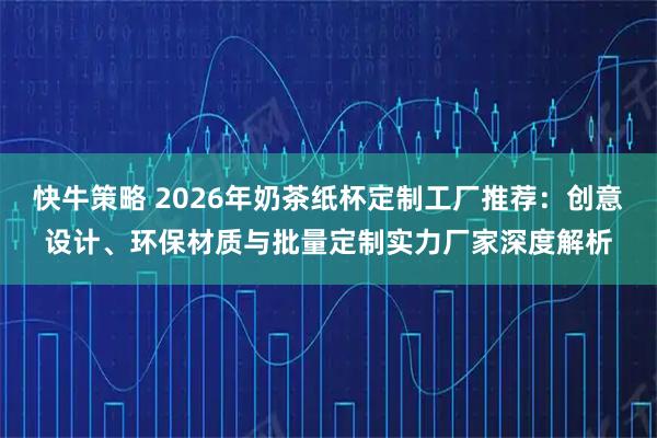 快牛策略 2026年奶茶纸杯定制工厂推荐：创意设计、环保材质与批量定制实力厂家深度解析