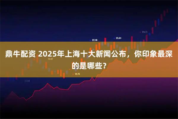 鼎牛配资 2025年上海十大新闻公布，你印象最深的是哪些？