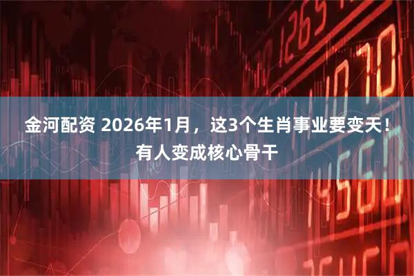 金河配资 2026年1月，这3个生肖事业要变天！有人变成核心骨干