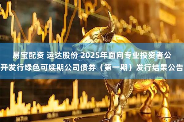 易宝配资 运达股份 2025年面向专业投资者公开发行绿色可续期公司债券（第一期）发行结果公告