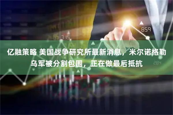 亿融策略 美国战争研究所最新消息，米尔诺格勒乌军被分割包围，正在做最后抵抗