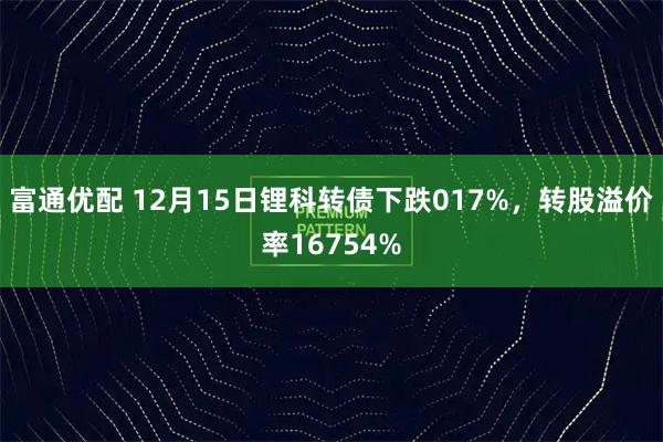 富通优配 12月15日锂科转债下跌017%，转股溢价率16754%