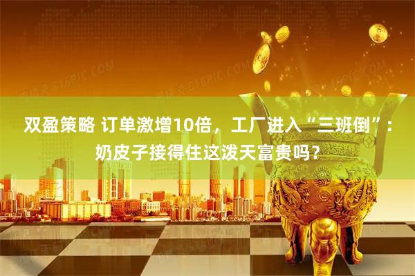 双盈策略 订单激增10倍，工厂进入“三班倒”：奶皮子接得住这泼天富贵吗？