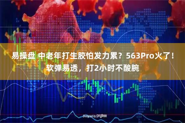 易操盘 中老年打生胶怕发力累？563Pro火了！软弹易透，打2小时不酸腕