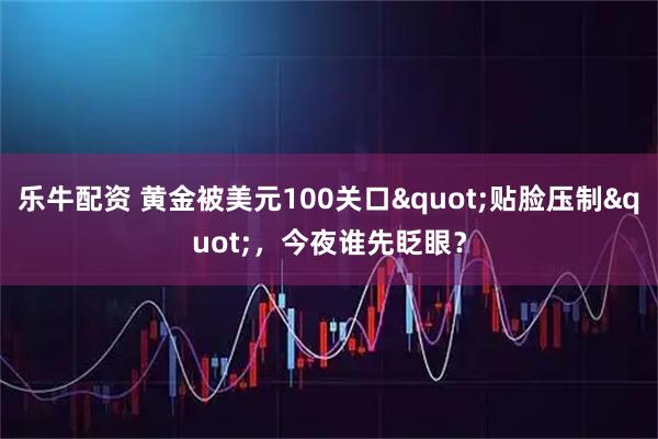 乐牛配资 黄金被美元100关口"贴脸压制"，今夜谁先眨眼？