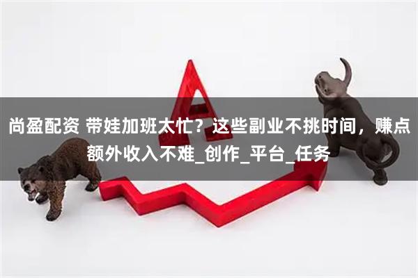 尚盈配资 带娃加班太忙？这些副业不挑时间，赚点额外收入不难_创作_平台_任务
