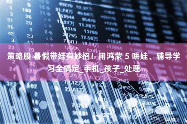 策略股 暑假带娃有妙招！用鸿蒙 5 哄娃、辅导学习全搞定_手机_孩子_处理