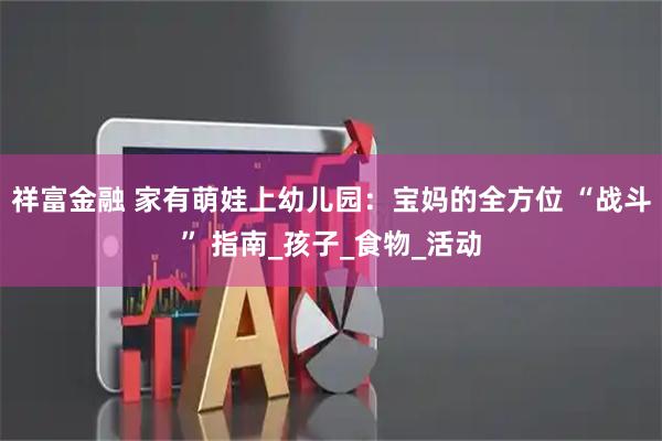 祥富金融 家有萌娃上幼儿园：宝妈的全方位 “战斗” 指南_孩子_食物_活动