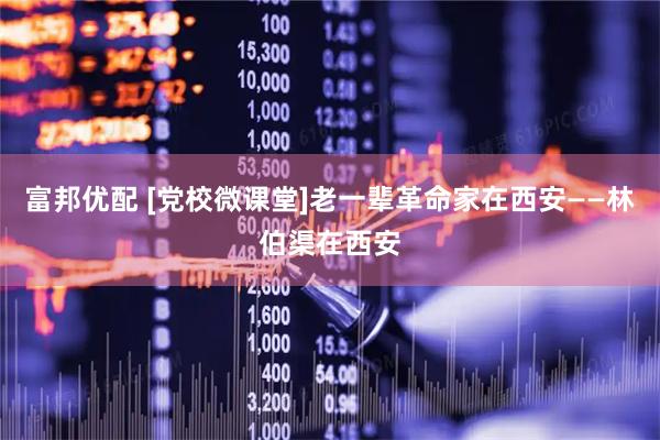 富邦优配 [党校微课堂]老一辈革命家在西安——林伯渠在西安