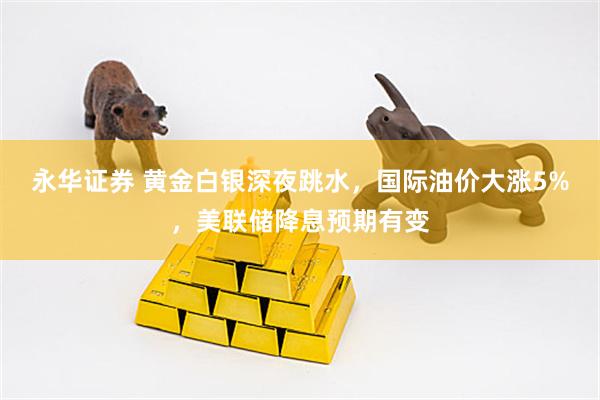 永华证券 黄金白银深夜跳水，国际油价大涨5%，美联储降息预期有变