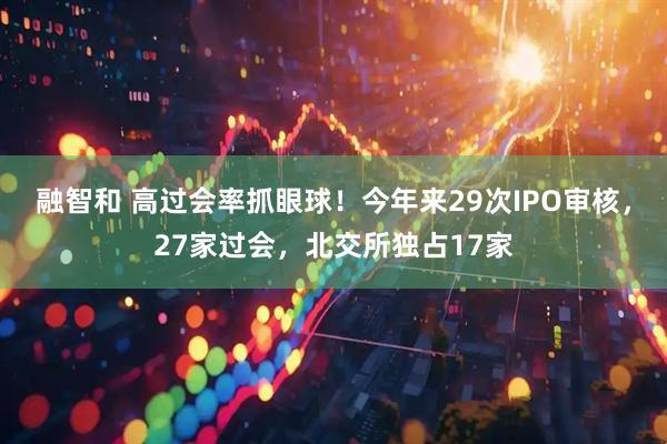 融智和 高过会率抓眼球！今年来29次IPO审核，27家过会，北交所独占17家