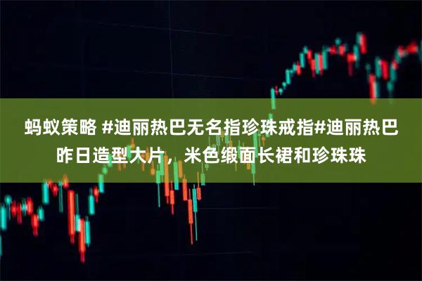 蚂蚁策略 #迪丽热巴无名指珍珠戒指#迪丽热巴昨日造型大片，米色缎面长裙和珍珠珠
